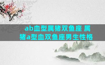 ab血型属猪双鱼座 属猪a型血双鱼座男生性格